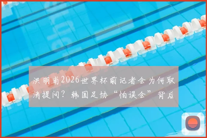 洪明甫2026世界杯前记者会为何取消提问？韩国足协“怕误会”背后原因解读
