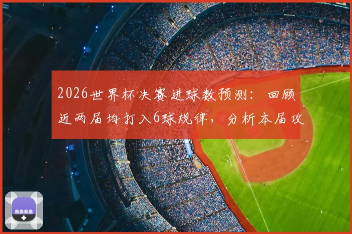 2026世界杯决赛进球数预测：回顾近两届均打入6球规律，分析本届攻防趋势与比分可能