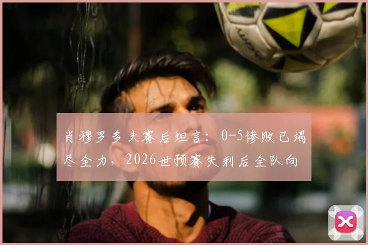 肖穆罗多夫赛后坦言:0-5惨败已竭尽全力,2026世预赛失利后全队向球迷致歉