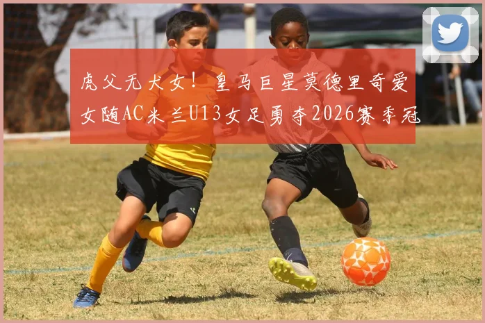 虎父无犬女！皇马巨星莫德里奇爱女随AC米兰U13女足勇夺2026赛季冠军，详解其成长路径与米兰青训体系