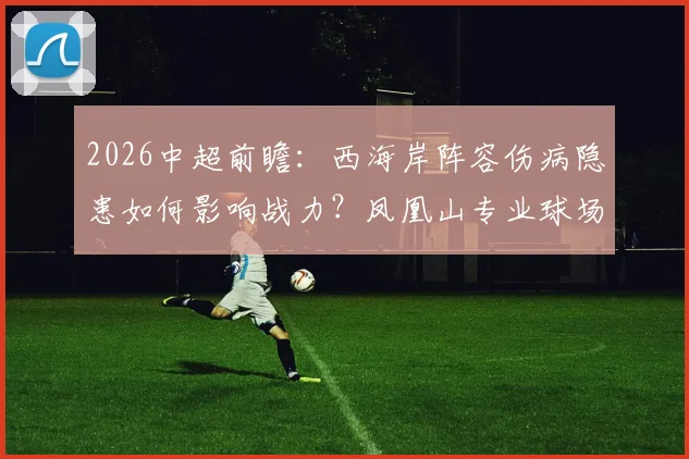 2026中超前瞻:西海岸阵容伤病隐患如何影响战力?凤凰山专业球场是否堪称国内最佳主场?