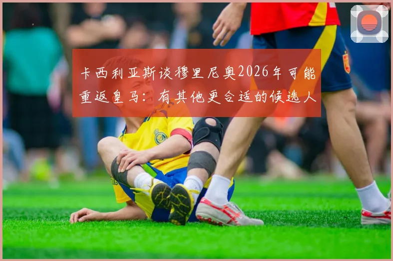 卡西利亚斯谈穆里尼奥2026年可能重返皇马：有其他更合适的候选人