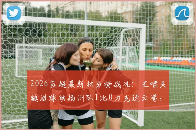 2026苏超最新积分榜战况：王啸关键进球助扬州队1比0力克连云港，附射手榜排名
