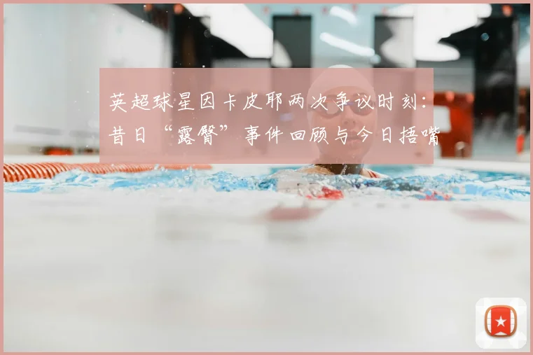 英超球星因卡皮耶两次争议时刻:昔日“露臀”事件回顾与今日捂嘴庆祝红牌解读,2026赛季规则之变