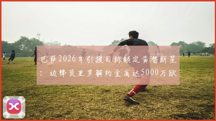 巴萨2026年引援目标锁定黄潜新星:边锋莫里罗解约金高达5000万欧,技术特点与转会前景全面解读