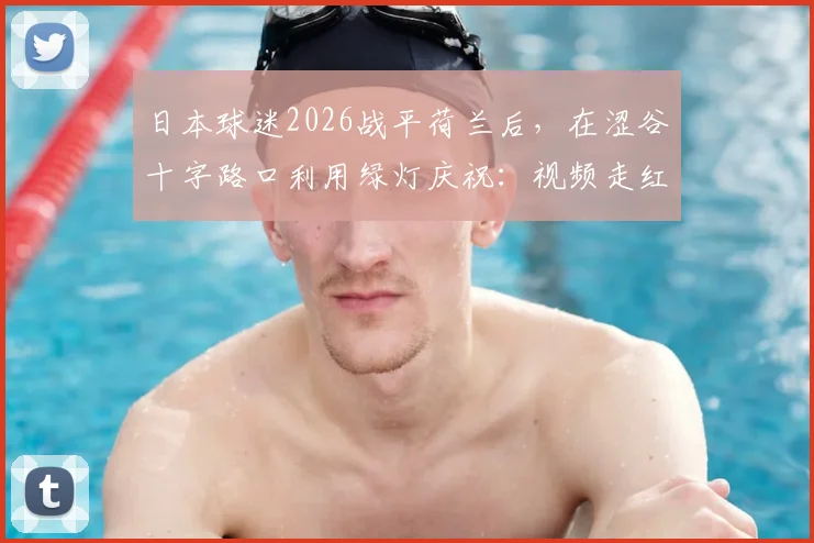 日本球迷2026战平荷兰后，在涩谷十字路口利用绿灯庆祝：视频走红的背后，是独特的足球文化与纪律性体现
