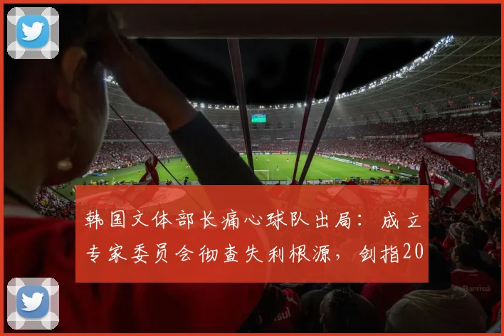 韩国文体部长痛心球队出局：成立专家委员会彻查失利根源，剑指2026