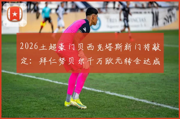 2026土超豪门贝西克塔斯新门将敲定：拜仁努贝尔千万欧元转会达成，附转会详情与球员前景分析