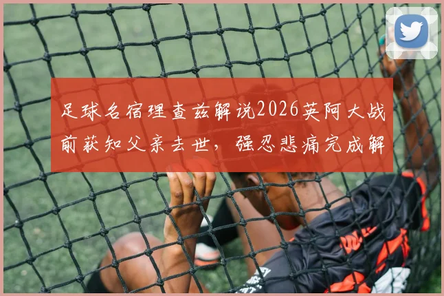 足球名宿理查兹解说2026英阿大战前获知父亲去世，强忍悲痛完成解说工作全过程回顾