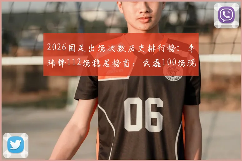 2026国足出场次数历史排行榜:李玮锋112场稳居榜首,武磊100场现役第一跻身第七,附完整前十球员名单解析