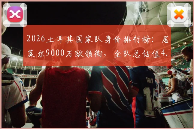 2026土耳其国家队身价排行榜：居莱尔9000万欧领衔，全队总估值4.73亿欧元解析，附潜力球星身价涨幅预测