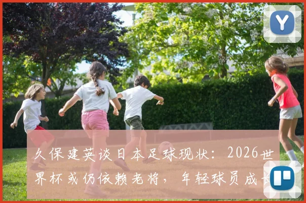 久保建英谈日本足球现状：2026世界杯或仍依赖老将，年轻球员成长面临挑战，深度剖析背后原因