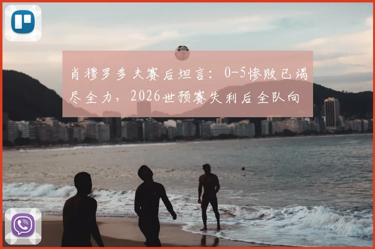 肖穆罗多夫赛后坦言：0-5惨败已竭尽全力，2026世预赛失利后全队向球迷致歉