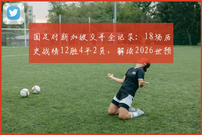 国足对新加坡交手全记录：18场历史战绩12胜4平2负，解读2026世预赛关键对决前景