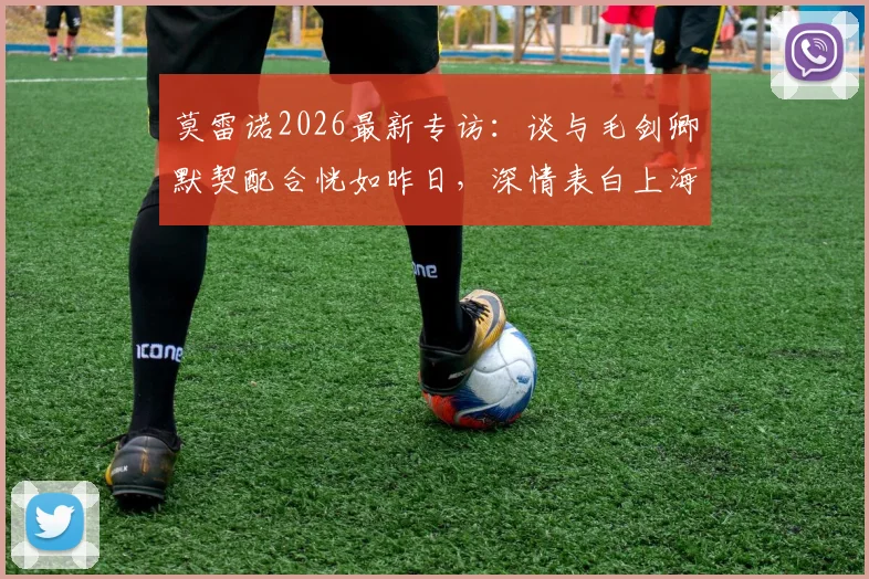 莫雷诺2026最新专访:谈与毛剑卿默契配合恍如昨日,深情表白上海申花永远是家