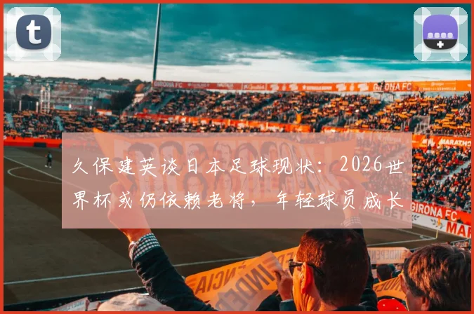 久保建英谈日本足球现状：2026世界杯或仍依赖老将，年轻球员成长面临挑战，深度剖析背后原因