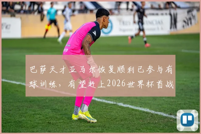 巴萨天才亚马尔恢复顺利已参与有球训练，有望赶上2026世界杯首战关键赛