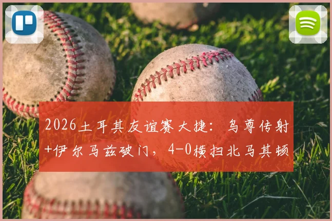 2026土耳其友谊赛大捷:乌尊传射+伊尔马兹破门,4-0横扫北马其顿,附全场回放与战术解读