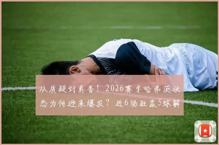 从质疑到真香！2026赛季哈弗茨状态为何迎来爆发？近6场狂轰5球解析