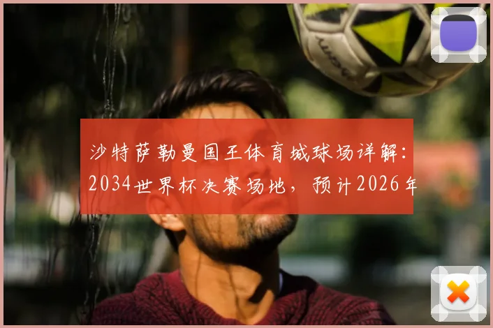 沙特萨勒曼国王体育城球场详解：2034世界杯决赛场地，预计2026年全面竣工投入使用