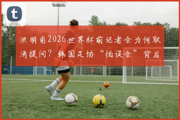 洪明甫2026世界杯前记者会为何取消提问?韩国足协“怕误会”背后原因解读