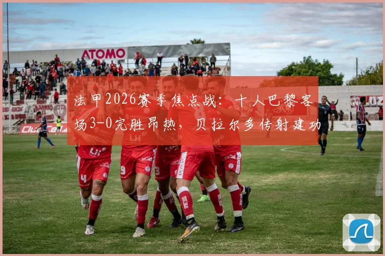 法甲2026赛季焦点战：十人巴黎客场3-0完胜昂热，贝拉尔多传射建功，详解拉莫斯红牌争议时刻
