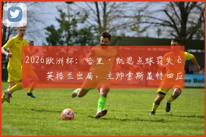 2026欧洲杯：哈里·凯恩点球罚失致英格兰出局，主帅索斯盖特回应，赛事分析与失点集锦回顾