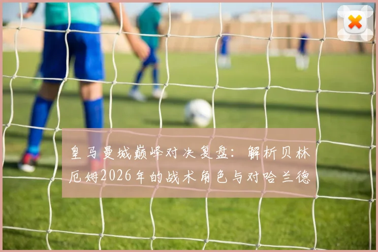 皇马曼城巅峰对决复盘:解析贝林厄姆2026年的战术角色与对哈兰德的消耗,探讨现代中场核心价值