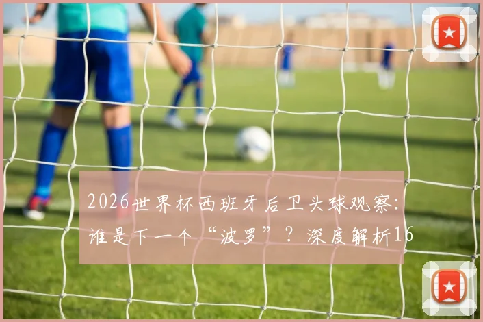 2026世界杯西班牙后卫头球观察：谁是下一个“波罗”？深度解析16年后卫头球破门纪录与战术演变