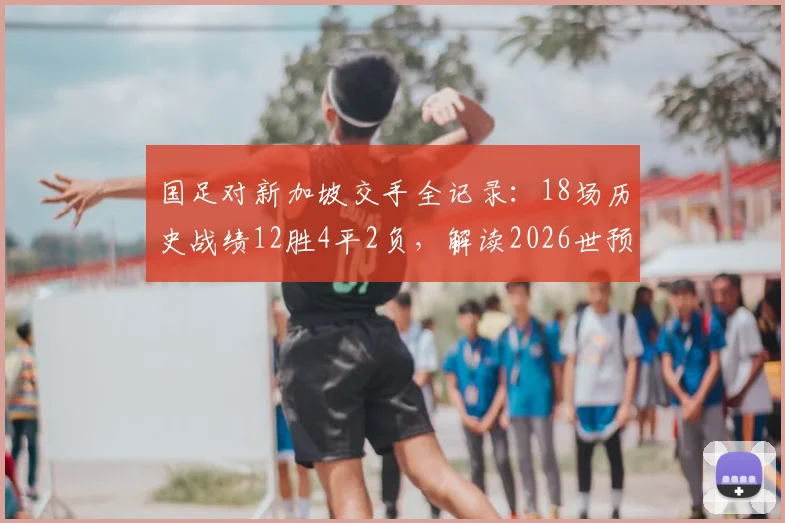 国足对新加坡交手全记录：18场历史战绩12胜4平2负，解读2026世预赛关键对决前景