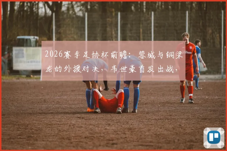2026赛季足协杯前瞻:蓉城与铜梁龙的外援对决,韦世豪首发出战,向余望替补待命