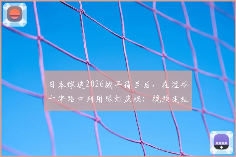 日本球迷2026战平荷兰后,在涩谷十字路口利用绿灯庆祝:视频走红的背后,是独特的足球文化与纪律性体现