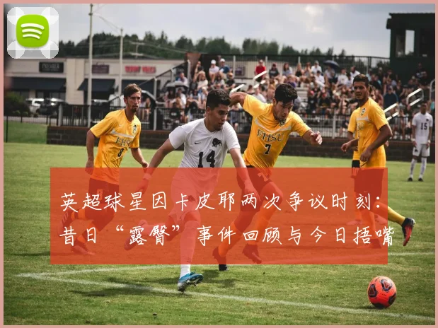 英超球星因卡皮耶两次争议时刻：昔日“露臀”事件回顾与今日捂嘴庆祝红牌解读，2026赛季规则之变