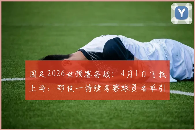 国足2026世预赛备战:4月1日飞抵上海,邵佳一持续考察球员名单引关注