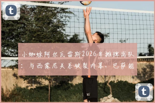 小蜘蛛阿尔瓦雷斯2026年摊牌离队：与西蒙尼关系破裂内幕，巴萨能否如愿引援？马竞面临锋线重组难题