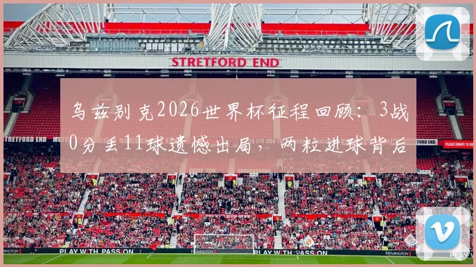 乌兹别克2026世界杯征程回顾:3战0分丢11球遗憾出局,两粒进球背后的战术反思与未来展望