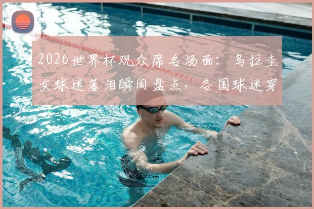 2026世界杯观众席名场面：乌拉圭女球迷落泪瞬间盘点，各国球迷穿搭造型大赏