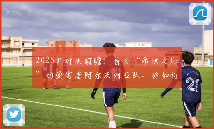 2026年对决前瞻：昔日“希洪之耻”的受害者阿尔及利亚队，将如何应对奥地利的挑战？