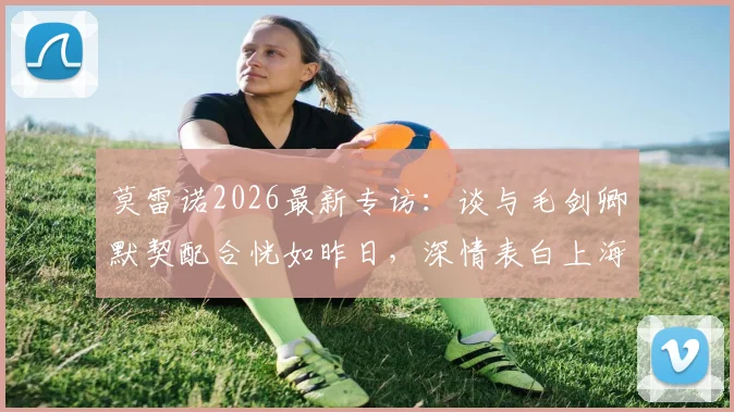 莫雷诺2026最新专访：谈与毛剑卿默契配合恍如昨日，深情表白上海申花永远是家