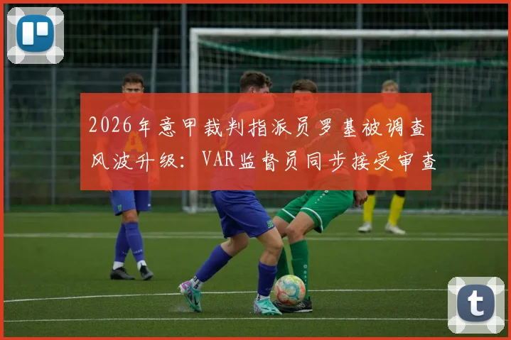 2026年意甲裁判指派员罗基被调查风波升级:VAR监督员同步接受审查,涉事案件最新进展解读