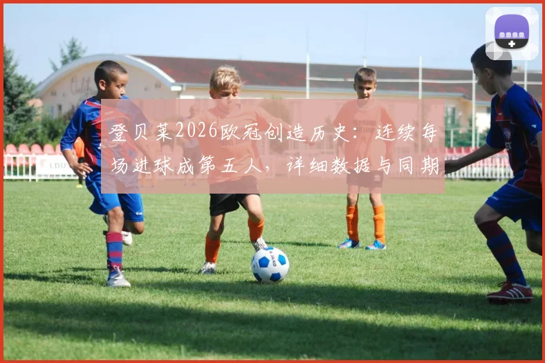 登贝莱2026欧冠创造历史:连续每场进球成第五人,详细数据与同期球星对比分析