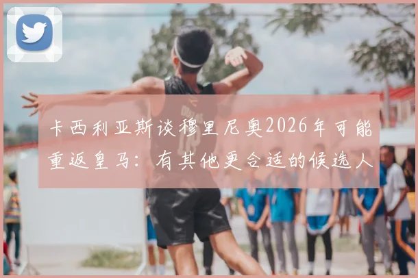 卡西利亚斯谈穆里尼奥2026年可能重返皇马：有其他更合适的候选人
