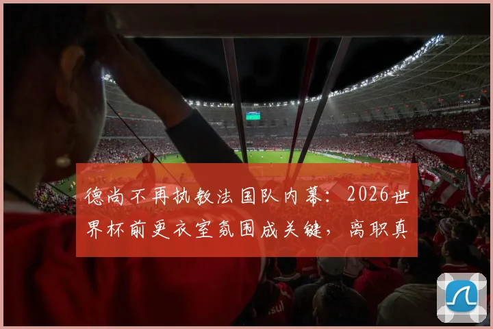 德尚不再执教法国队内幕：2026世界杯前更衣室氛围成关键，离职真实原因与后续影响解析