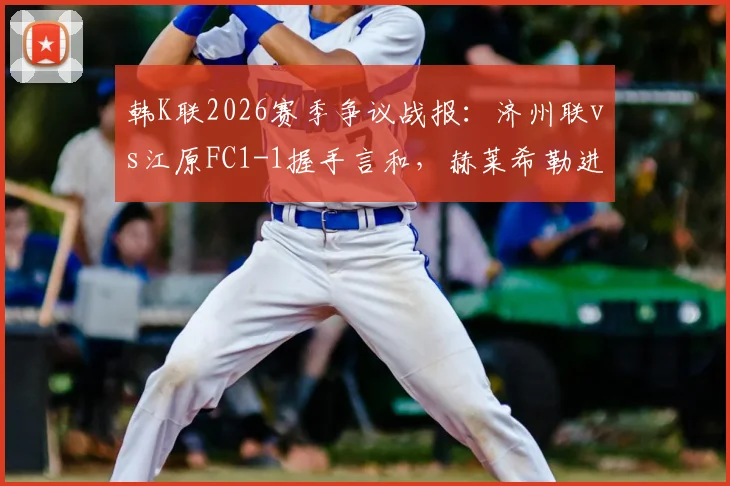 韩K联2026赛季争议战报:济州联vs江原FC1-1握手言和,赫莱希勒进球被吹全过程回顾与解读