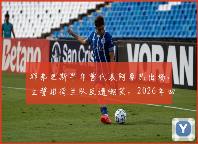 邓弗里斯早年曾代表阿鲁巴出场,立誓进荷兰队反遭嘲笑,2026年回顾逆袭国家队之路
