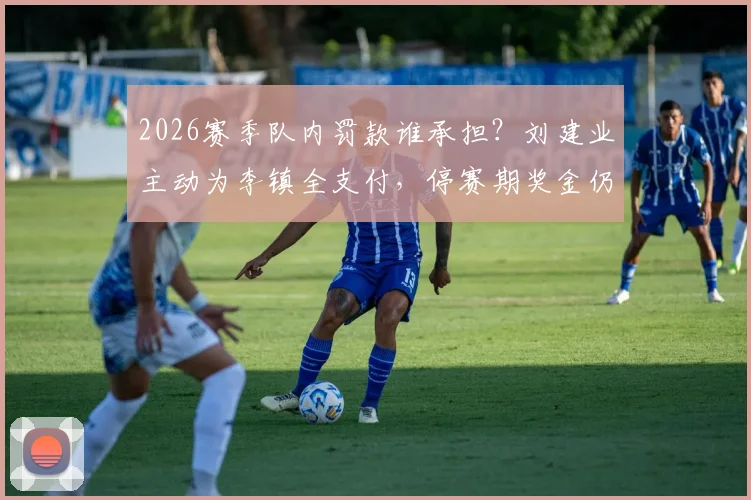 2026赛季队内罚款谁承担?刘建业主动为李镇全支付,停赛期奖金仍按主力标准发放引关注