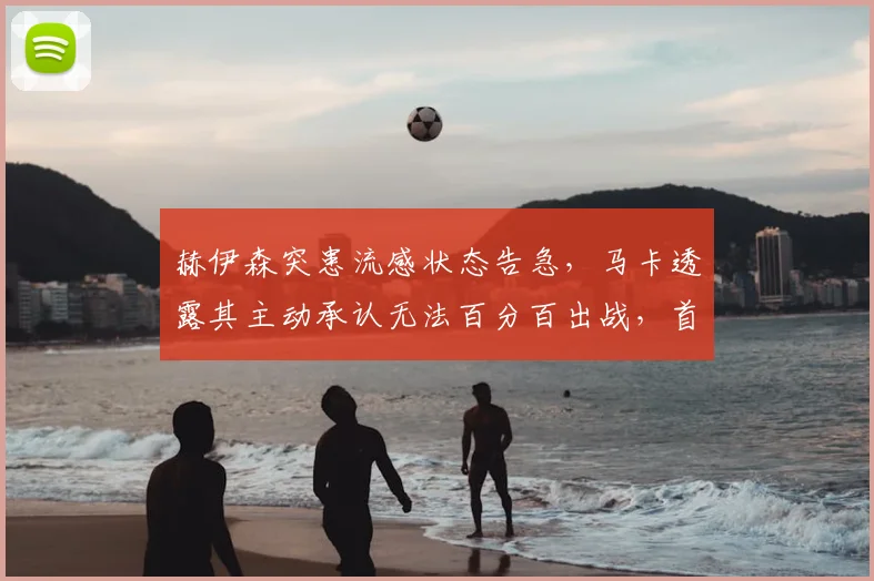 赫伊森突患流感状态告急，马卡透露其主动承认无法百分百出战，首发位置因此易主