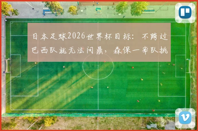 日本足球2026世界杯目标：不跨过巴西队就无法问鼎，森保一率队挑战昔日恩师济科