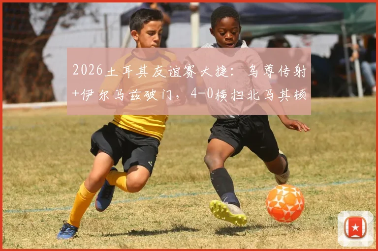 2026土耳其友谊赛大捷：乌尊传射+伊尔马兹破门，4-0横扫北马其顿，附全场回放与战术解读