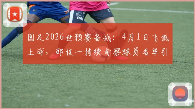 国足2026世预赛备战:4月1日飞抵上海,邵佳一持续考察球员名单引关注